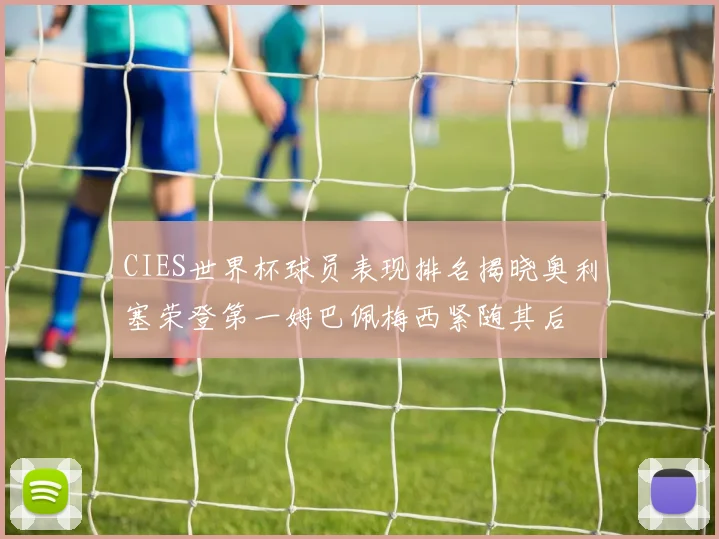 CIES世界杯球员表现排名揭晓奥利塞荣登第一姆巴佩梅西紧随其后