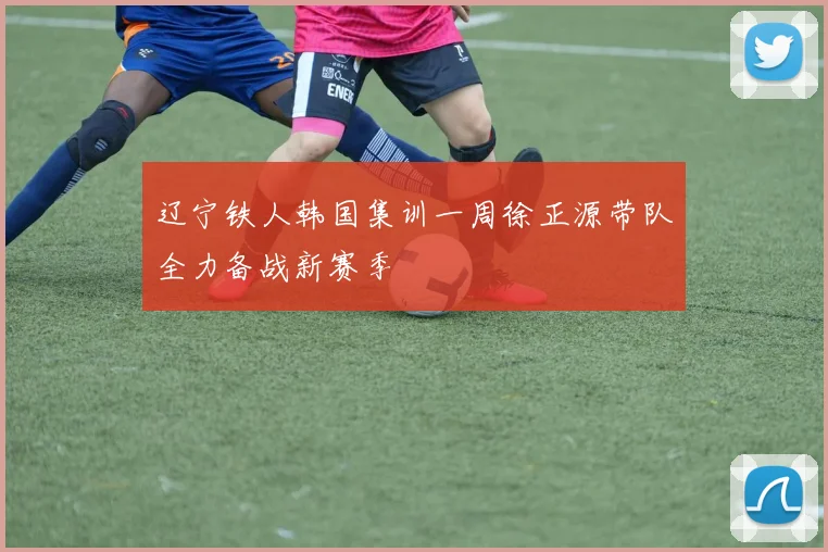 辽宁铁人韩国集训一周徐正源带队全力备战新赛季