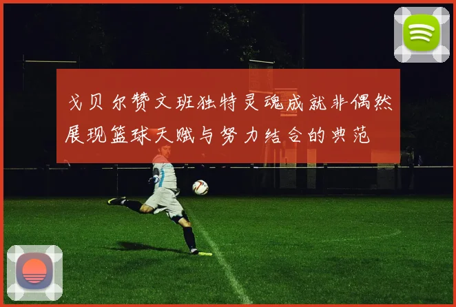 戈贝尔赞文班独特灵魂成就非偶然展现篮球天赋与努力结合的典范