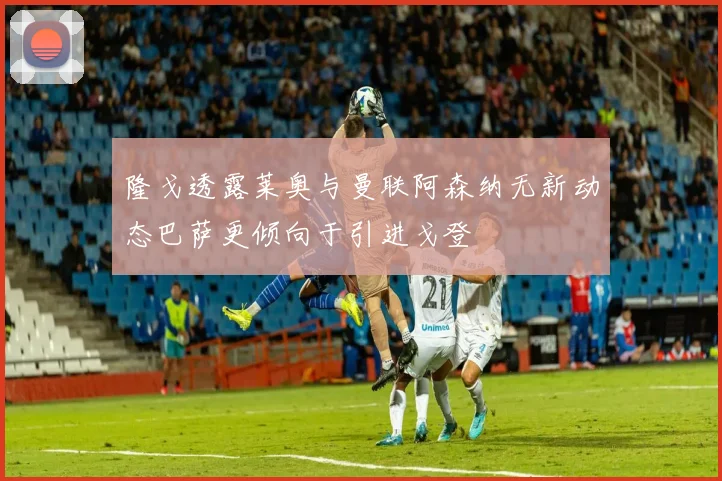隆戈透露莱奥与曼联阿森纳无新动态巴萨更倾向于引进戈登