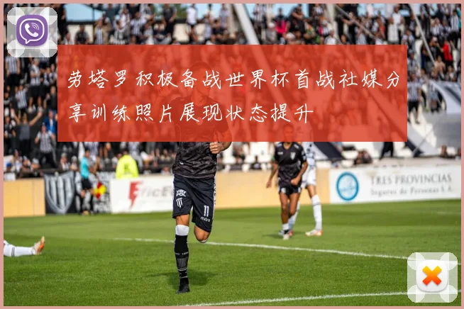劳塔罗积极备战世界杯首战社媒分享训练照片展现状态提升