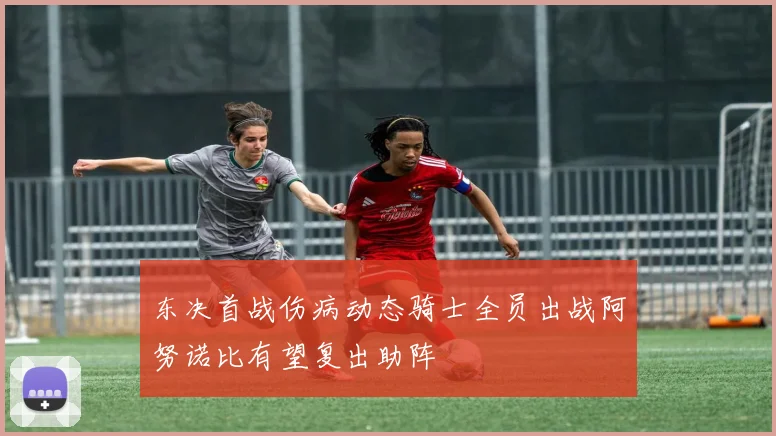 东决首战伤病动态骑士全员出战阿努诺比有望复出助阵