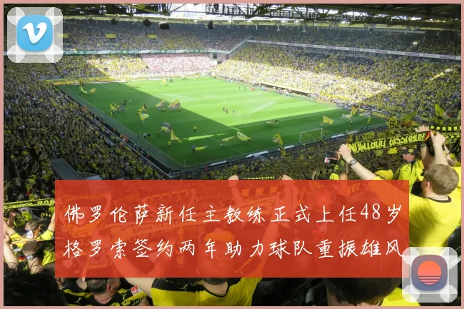 佛罗伦萨新任主教练正式上任48岁格罗索签约两年助力球队重振雄风