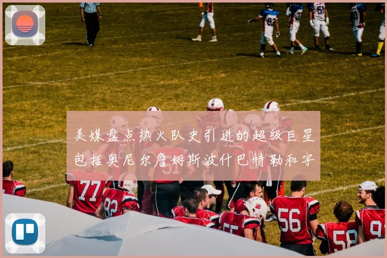 美媒盘点热火队史引进的超级巨星包括奥尼尔詹姆斯波什巴特勒和字母哥