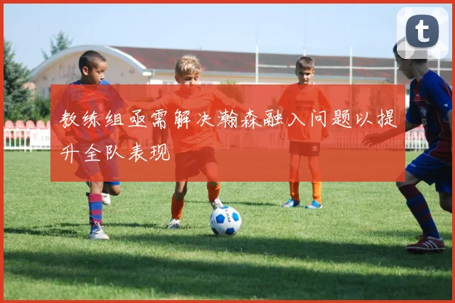 教练组亟需解决瀚森融入问题以提升全队表现