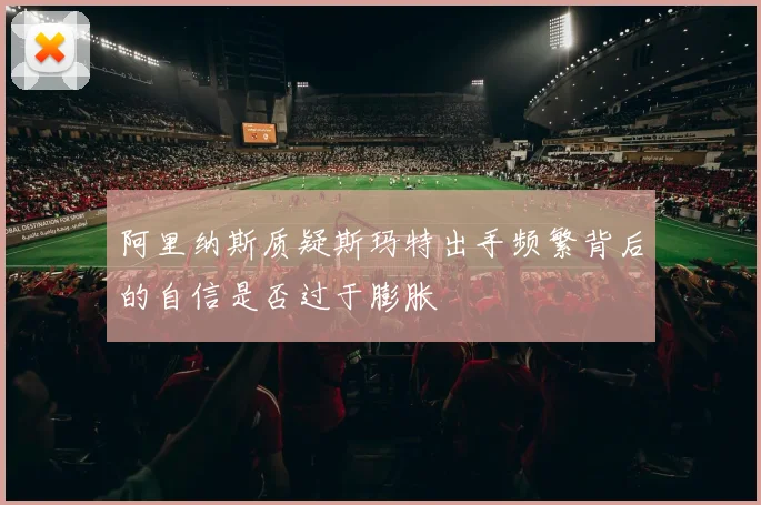 阿里纳斯质疑斯玛特出手频繁背后的自信是否过于膨胀