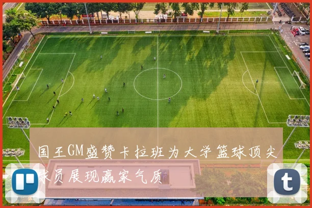 国王GM盛赞卡拉班为大学篮球顶尖球员展现赢家气质