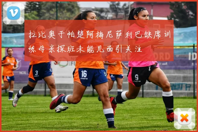 拉比奥于帕楚阿梅尼萨利巴缺席训练母亲探班未能见面引关注