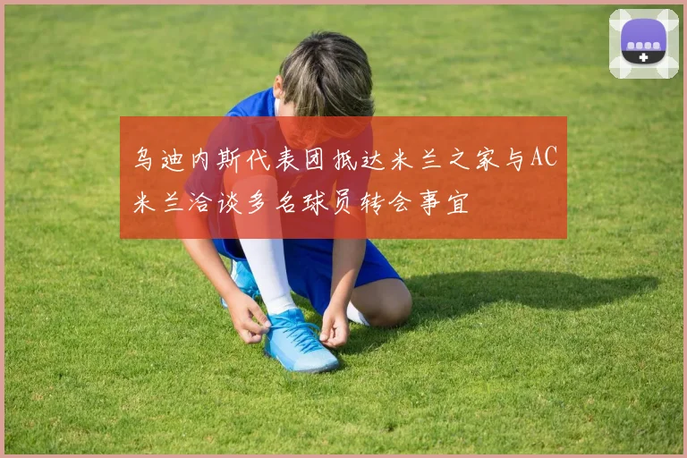 乌迪内斯代表团抵达米兰之家与AC米兰洽谈多名球员转会事宜