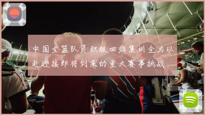 中国女篮队员积极回归集训全力以赴迎接即将到来的重大赛事挑战