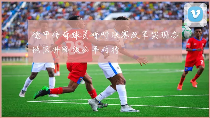 德甲传奇球员呼吁联赛改革实现各地区升降级公平对待
