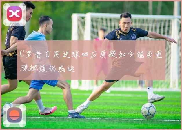C罗昔日用进球回应质疑如今能否重现辉煌仍成谜