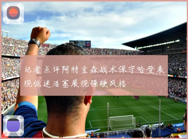 记者点评阿特金森战术保守哈登表现低迷活塞展现强硬风格