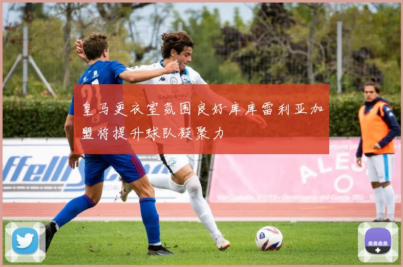 皇马更衣室氛围良好库库雷利亚加盟将提升球队凝聚力